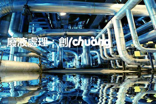 廢液處理：創(chuàng)新工藝解決環(huán)境難題！